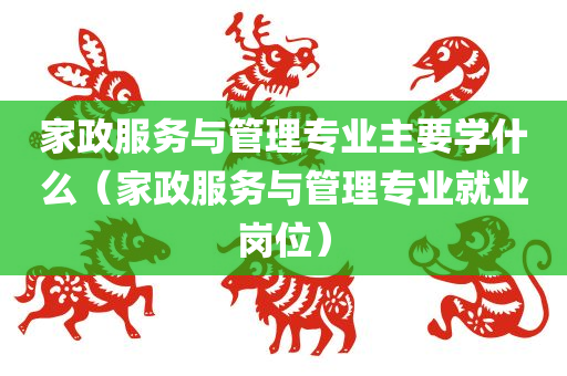 家政服务与管理专业主要学什么（家政服务与管理专业就业岗位）