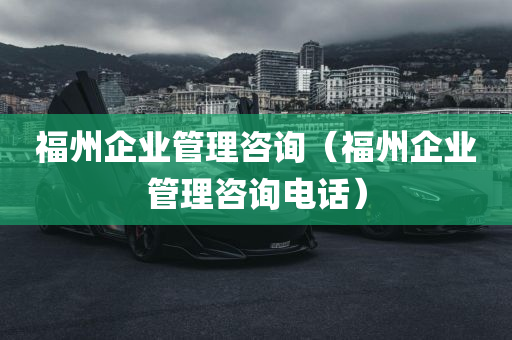 福州企业管理咨询（福州企业管理咨询电话）