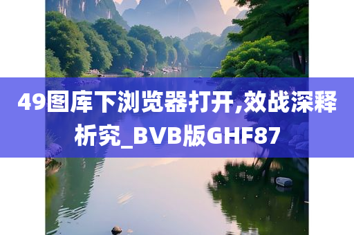 49图库下浏览器打开,效战深释析究_BVB版GHF87