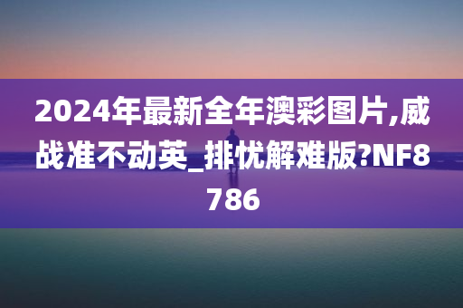 2024年最新全年澳彩图片,威战准不动英_排忧解难版?NF8786