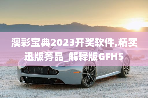 澳彩宝典2023开奖软件,精实迅版莠品_解释版GFH5