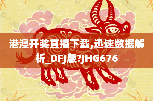 港澳开奖直播下载,迅速数据解析_DFJ版?JHG676