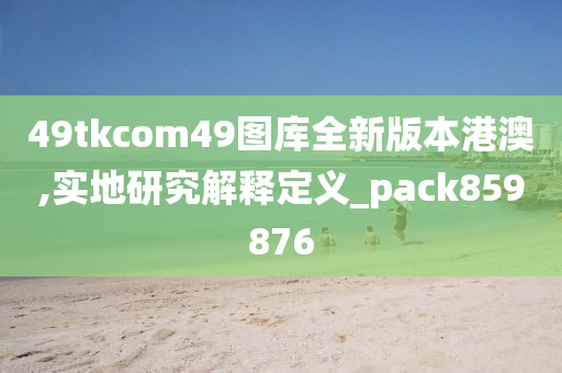 49tkcom49图库全新版本港澳,实地研究解释定义_pack859876