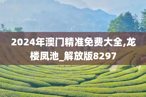 2024年澳门精准免费大全,龙楼凤池_解放版8297