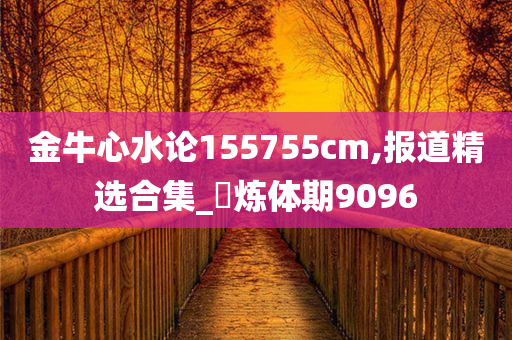 金牛心水论155755cm,报道精选合集_‌炼体期9096