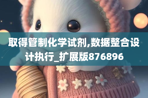 取得管制化学试剂,数据整合设计执行_扩展版876896