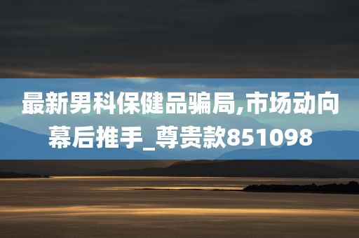 最新男科保健品骗局,市场动向幕后推手_尊贵款851098