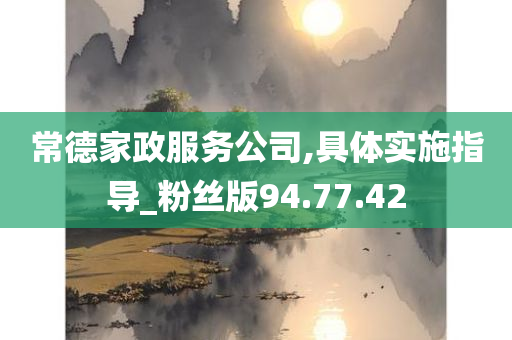 常德家政服务公司,具体实施指导_粉丝版94.77.42