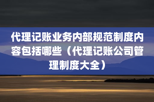 代理记账业务内部规范制度内容包括哪些（代理记账公司管理制度大全）