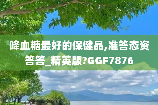 降血糖最好的保健品,准答态资答答_精英版?GGF7876