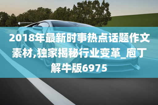 2018年最新时事热点话题作文素材,独家揭秘行业变革_庖丁解牛版6975