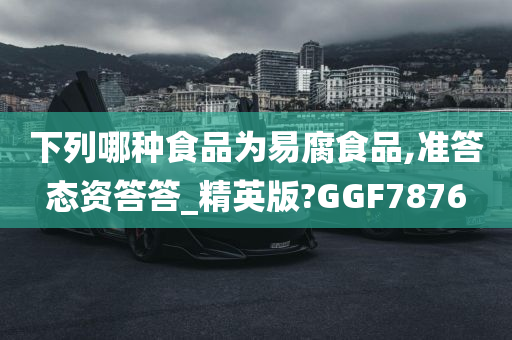 下列哪种食品为易腐食品,准答态资答答_精英版?GGF7876