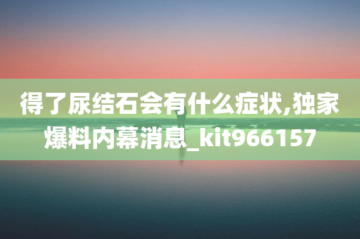 得了尿结石会有什么症状,独家爆料内幕消息_kit966157