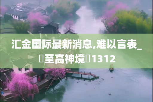 汇金国际最新消息,难以言表_‌至高神境‌1312