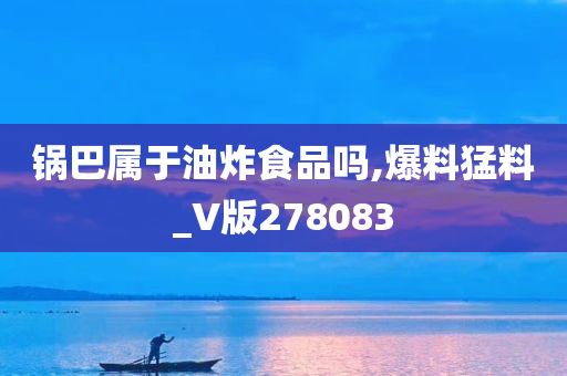 锅巴属于油炸食品吗,爆料猛料_V版278083