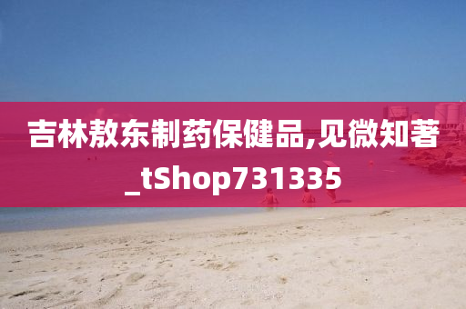 吉林敖东制药保健品,见微知著_tShop731335