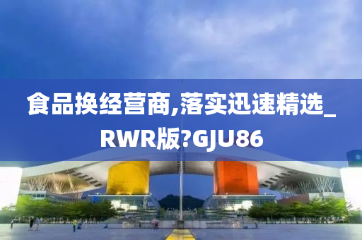 食品换经营商,落实迅速精选_RWR版?GJU86