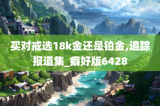 买对戒选18k金还是铂金,追踪报道集_癖好版6428