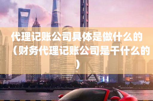 代理记账公司具体是做什么的（财务代理记账公司是干什么的）