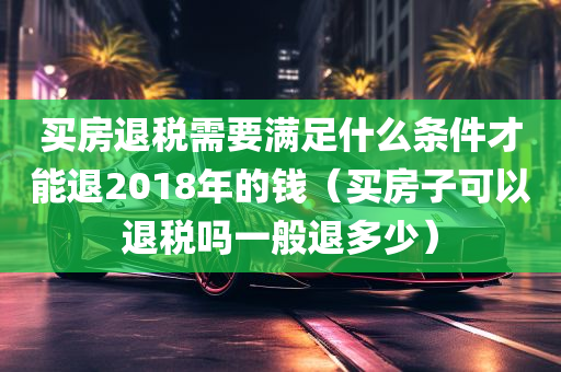 买房退税需要满足什么条件才能退2018年的钱（买房子可以退税吗一般退多少）