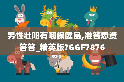 男性壮阳有哪保健品,准答态资答答_精英版?GGF7876