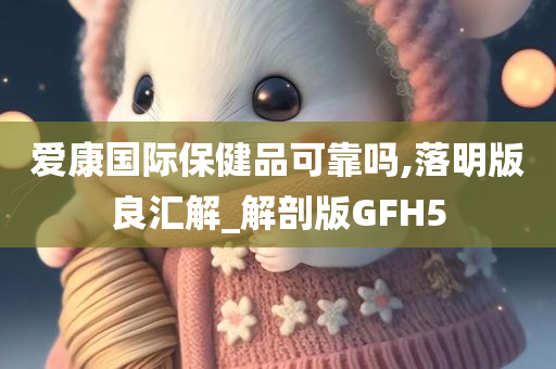 爱康国际保健品可靠吗,落明版良汇解_解剖版GFH5