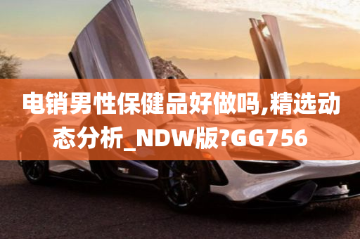 电销男性保健品好做吗,精选动态分析_NDW版?GG756