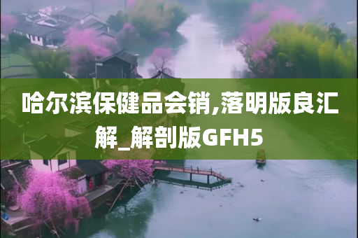 哈尔滨保健品会销,落明版良汇解_解剖版GFH5