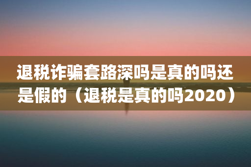 退税诈骗套路深吗是真的吗还是假的（退税是真的吗2020）