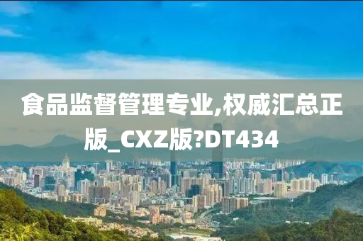 食品监督管理专业,权威汇总正版_CXZ版?DT434