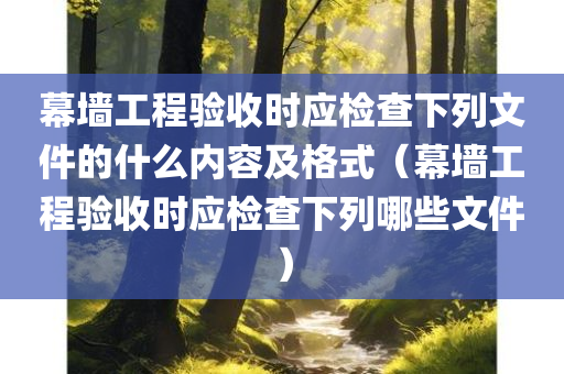 幕墙工程验收时应检查下列文件的什么内容及格式（幕墙工程验收时应检查下列哪些文件）