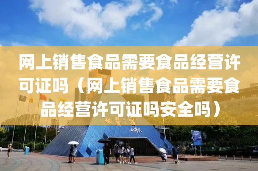 网上销售食品需要食品经营许可证吗（网上销售食品需要食品经营许可证吗安全吗）