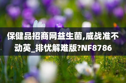 保健品招商网益生菌,威战准不动英_排忧解难版?NF8786