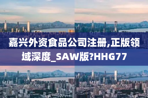 嘉兴外资食品公司注册,正版领域深度_SAW版?HHG77