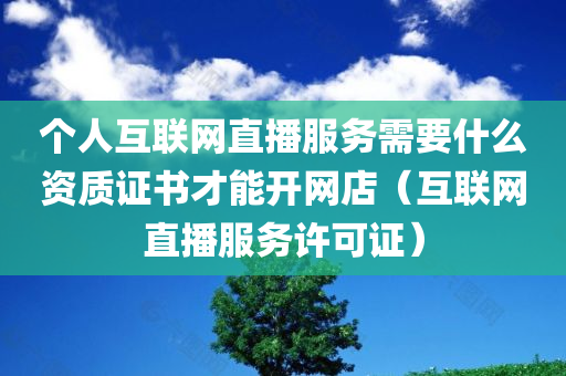 个人互联网直播服务需要什么资质证书才能开网店（互联网直播服务许可证）