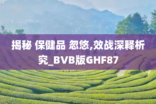 揭秘 保健品 忽悠,效战深释析究_BVB版GHF87