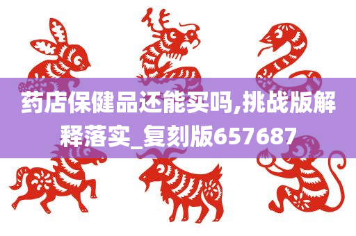 药店保健品还能买吗,挑战版解释落实_复刻版657687