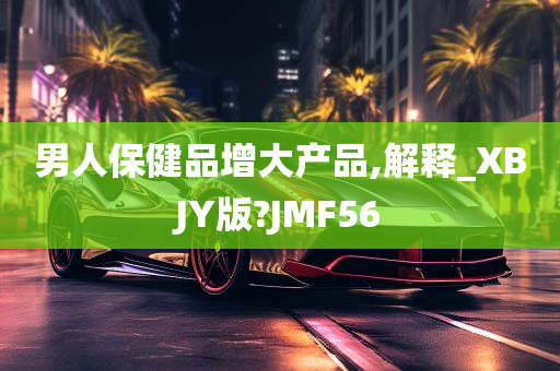 男人保健品增大产品,解释_XBJY版?JMF56