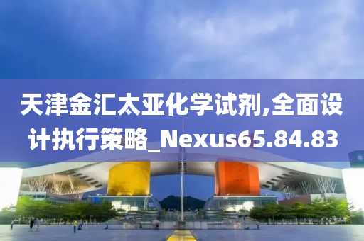 天津金汇太亚化学试剂,全面设计执行策略_Nexus65.84.83