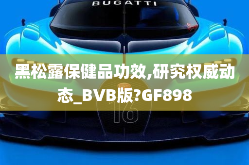 黑松露保健品功效,研究权威动态_BVB版?GF898