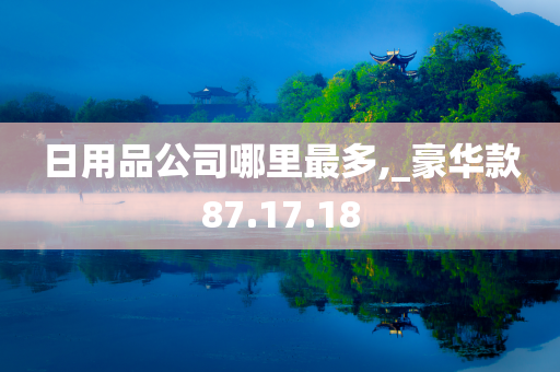 日用品公司哪里最多,_豪华款87.17.18