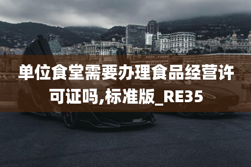 单位食堂需要办理食品经营许可证吗,标准版_RE35