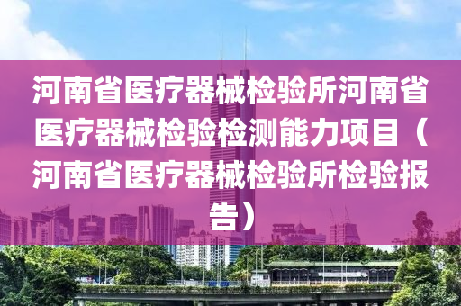 河南省医疗器械检验所河南省医疗器械检验检测能力项目（河南省医疗器械检验所检验报告）