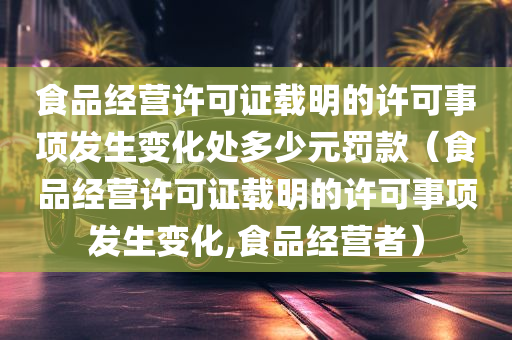 食品经营许可证载明的许可事项发生变化处多少元罚款（食品经营许可证载明的许可事项发生变化,食品经营者）