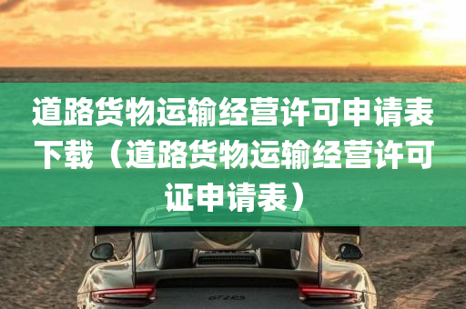 道路货物运输经营许可申请表下载（道路货物运输经营许可证申请表）