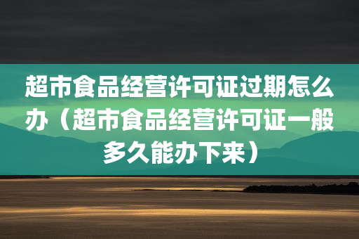 超市食品经营许可证过期怎么办（超市食品经营许可证一般多久能办下来）